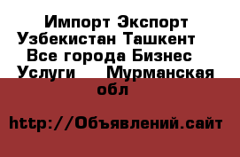 Импорт-Экспорт Узбекистан Ташкент  - Все города Бизнес » Услуги   . Мурманская обл.